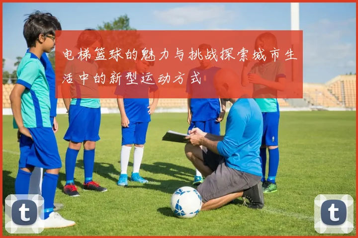 电梯篮球的魅力与挑战探索城市生活中的新型运动方式