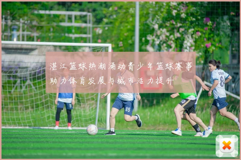 湛江篮球热潮涌动青少年篮球赛事助力体育发展与城市活力提升