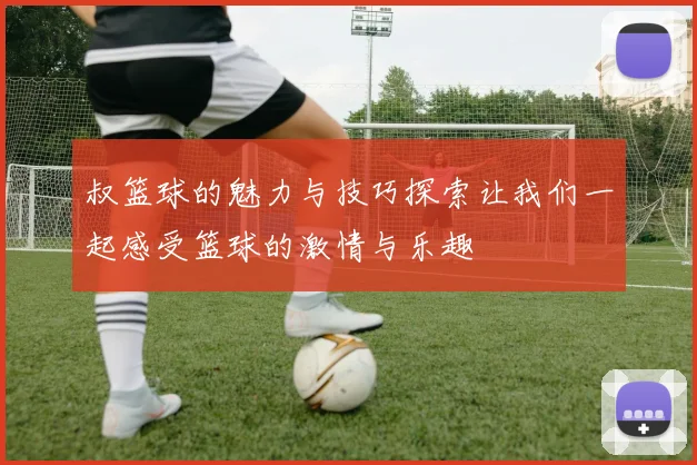 叔篮球的魅力与技巧探索让我们一起感受篮球的激情与乐趣